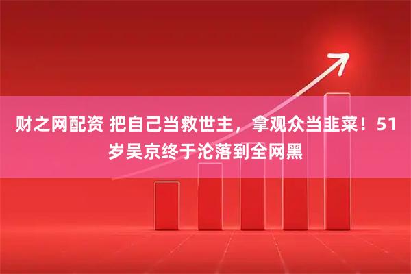 财之网配资 把自己当救世主，拿观众当韭菜！51岁吴京终于沦落到全网黑