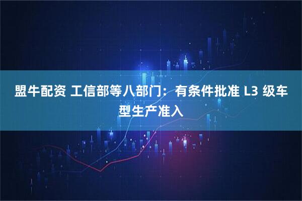 盟牛配资 工信部等八部门：有条件批准 L3 级车型生产准入