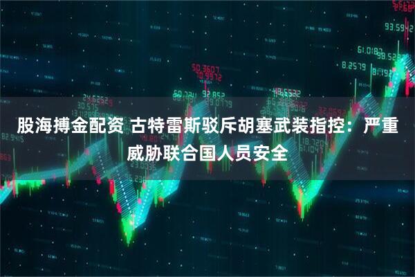 股海搏金配资 古特雷斯驳斥胡塞武装指控：严重威胁联合国人员安全