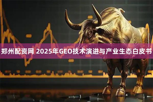 郑州配资网 2025年GEO技术演进与产业生态白皮书