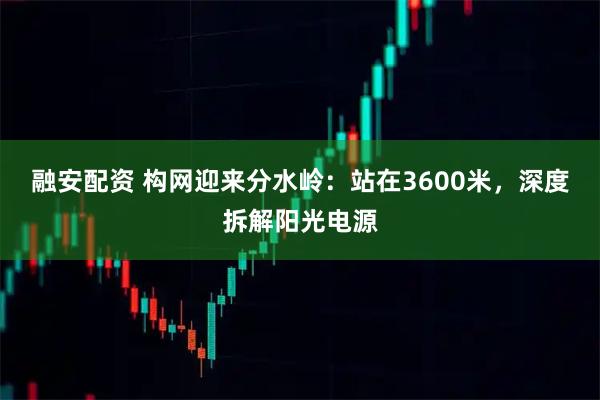 融安配资 构网迎来分水岭：站在3600米，深度拆解阳光电源