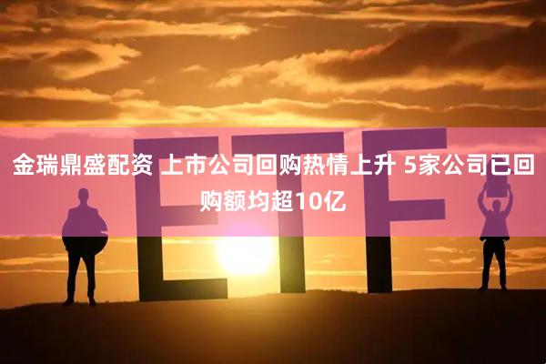 金瑞鼎盛配资 上市公司回购热情上升 5家公司已回购额均超10亿