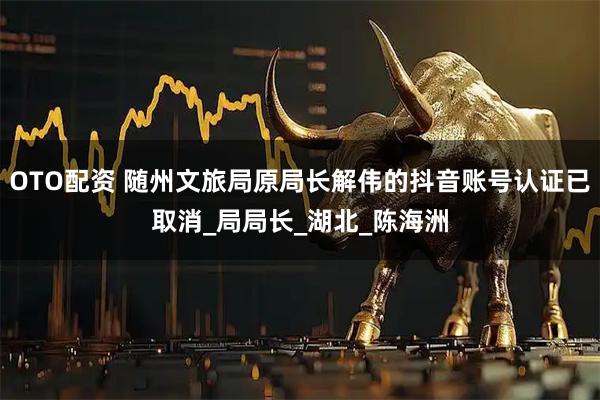 OTO配资 随州文旅局原局长解伟的抖音账号认证已取消_局局长_湖北_陈海洲