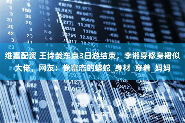 维嘉配资 王诗龄东京3日游结束，李湘穿修身裙似大佬，网友：像富态的蟒蛇_身材_穿着_妈妈