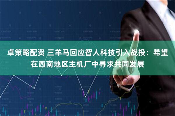 卓策略配资 三羊马回应智人科技引入战投：希望在西南地区主机厂中寻求共同发展