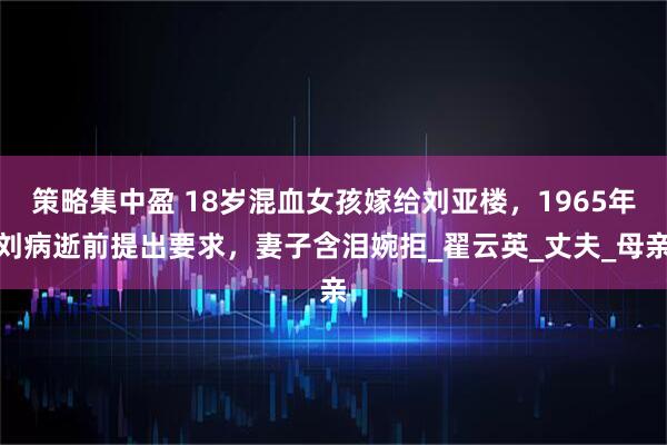 策略集中盈 18岁混血女孩嫁给刘亚楼，1965年刘病逝前提出要求，妻子含泪婉拒_翟云英_丈夫_母亲