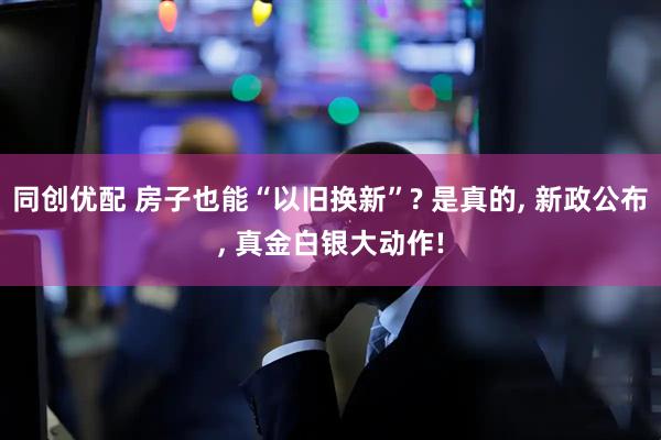 同创优配 房子也能“以旧换新”? 是真的, 新政公布, 真金白银大动作!