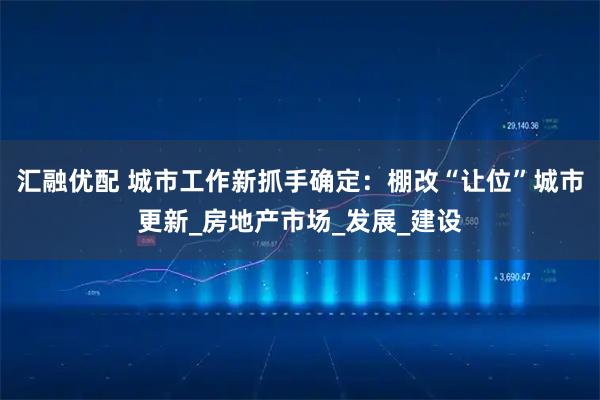 汇融优配 城市工作新抓手确定：棚改“让位”城市更新_房地产市场_发展_建设