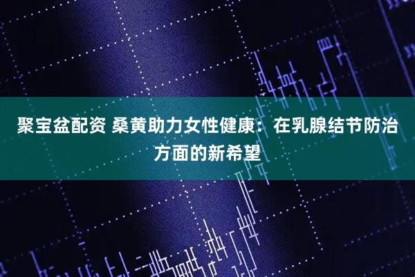 聚宝盆配资 桑黄助力女性健康：在乳腺结节防治方面的新希望